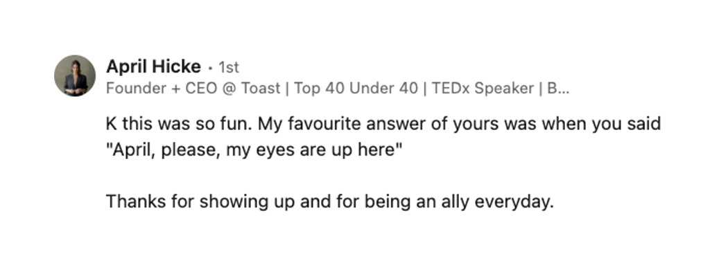 A LinkedIn comment from April Hicke, Founder and CEO at Toast. It reads: K this was so fun. My favourite answer of yours was when you said "April, please, my eyes are up here". Thanks for showing up and for being an ally everyday.